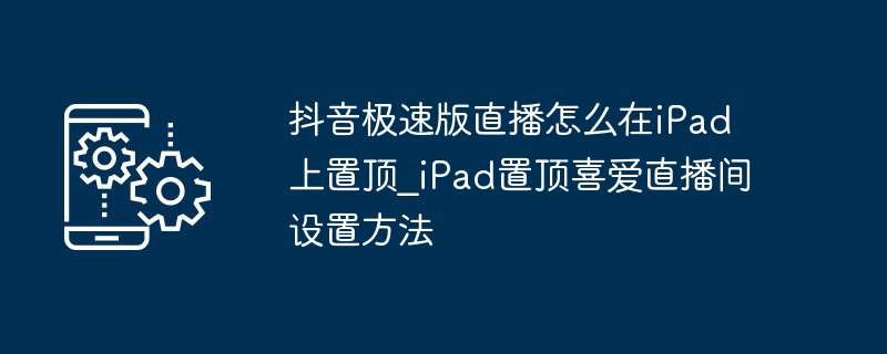 抖音极速版直播怎么在iPad上置顶_iPad置顶喜爱直播间设置方法