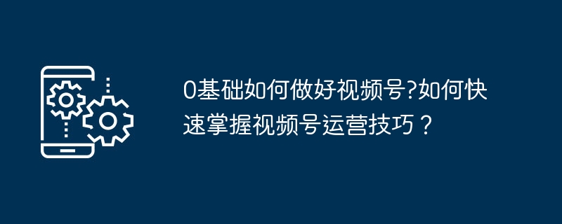 0基础玩转视频号，新手运营技巧大全