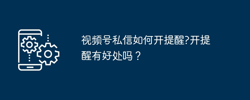 视频号私信提醒怎么开？开启方法及优势详解