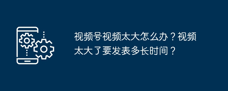 视频太大怎么处理？上传速度怎么算？