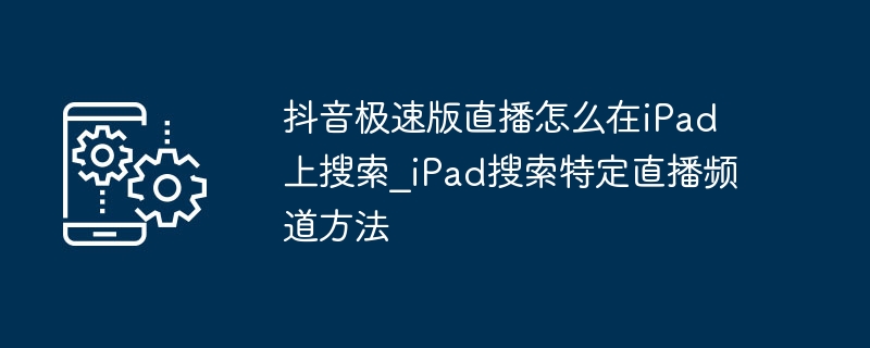 iPad搜索直播频道教程：抖音极速版直播怎么搜