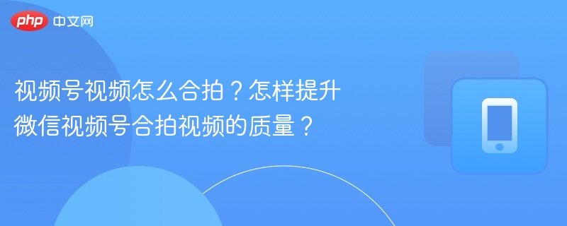 微信视频号合拍教程与技巧分享