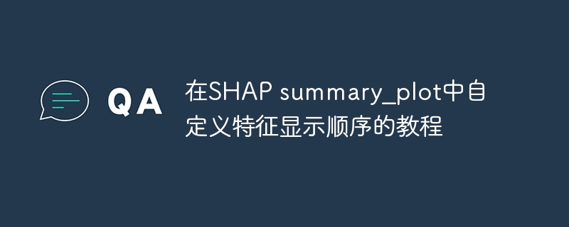 在SHAP summary_plot中自定义特征显示顺序的教程