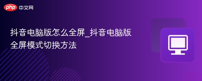 抖音电脑版怎么全屏_抖音电脑版全屏模式切换方法