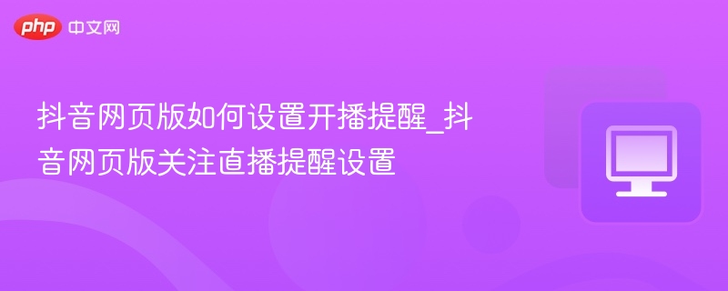 抖音网页版如何设置开播提醒_抖音网页版关注直播提醒设置