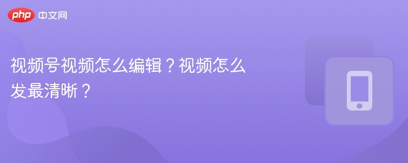 视频号剪辑教程：轻松发布清晰攻略
