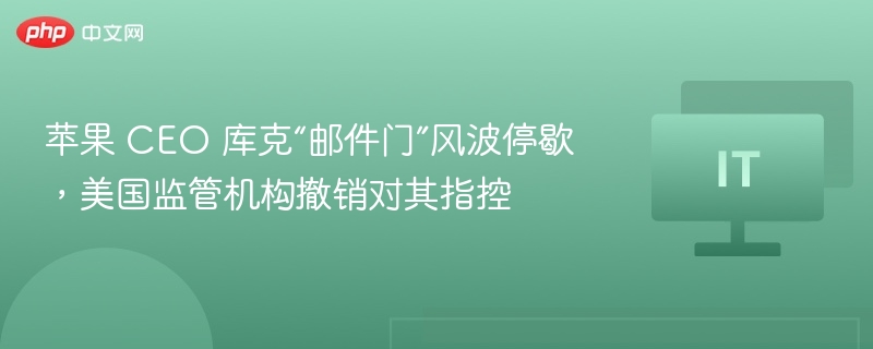苹果 CEO 库克“邮件门”风波停歇,美国监管机构撤销对其指控