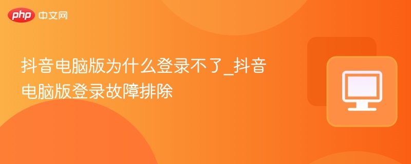 抖音电脑版为什么登录不了_抖音电脑版登录故障排除