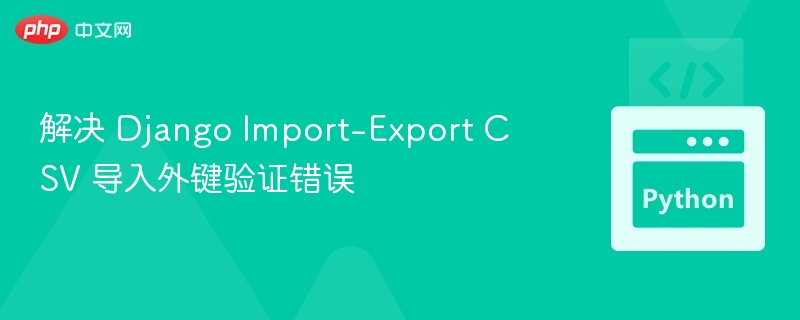 解决 Django Import-Export CSV 导入外键验证错误