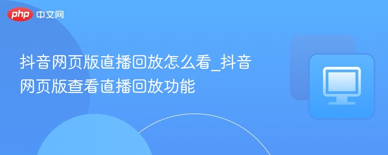 抖音网页版直播回放怎么看_抖音网页版查看直播回放功能