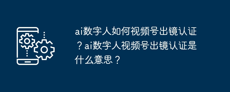 ai数字人如何视频号出镜认证?ai数字人视频号出镜认证是什么意思?