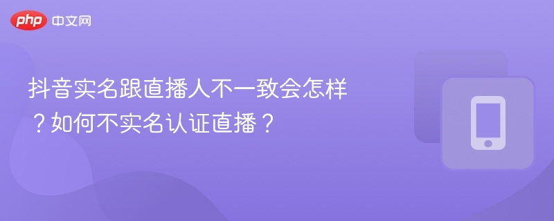 抖音实名不符会影响直播吗？如何正确实名认证