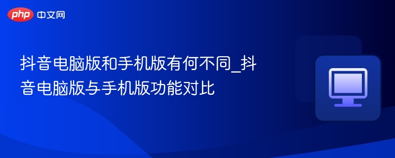 抖音电脑版和手机版有何不同_抖音电脑版与手机版功能对比