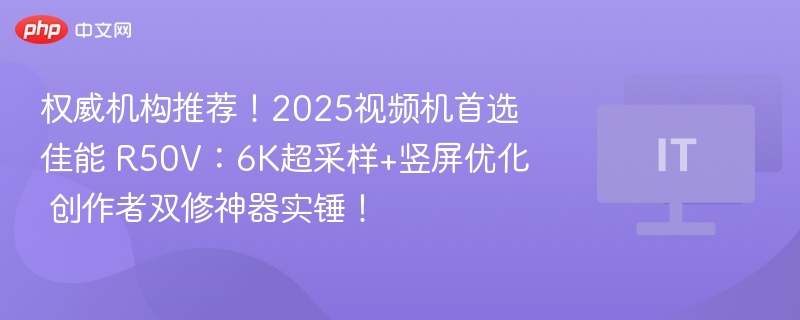 权威机构推荐!2025视频机首选佳能 R50V:6K超采样+竖屏优化 创作者双修神器实锤!
