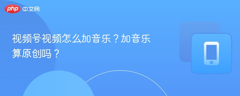 视频号视频怎么加音乐？加音乐算原创吗？