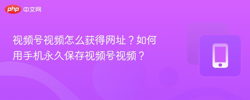 视频号视频怎么获得网址?如何用手机永久保存视频号视频?