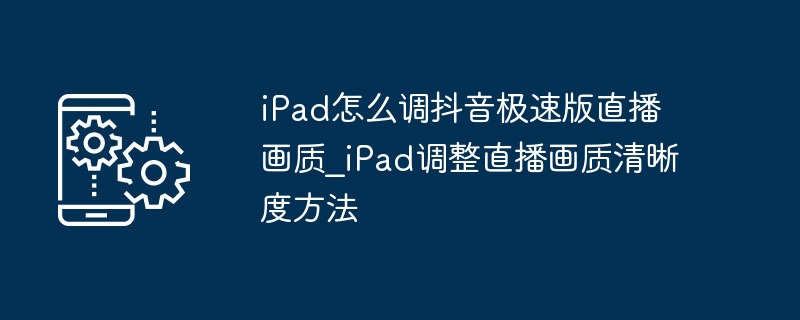 iPad怎么调抖音极速版直播画质_iPad调整直播画质清晰度方法