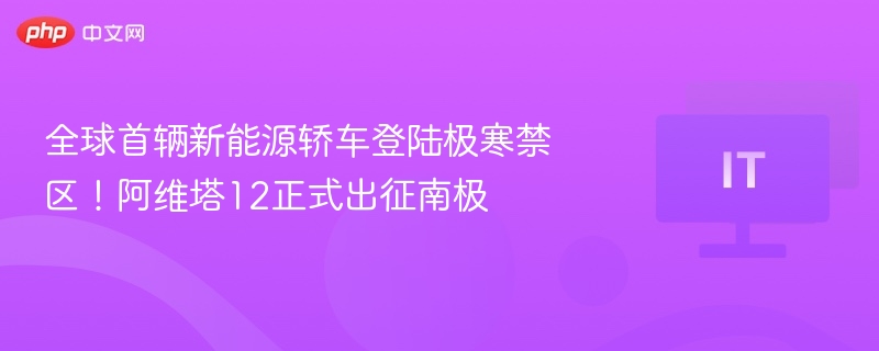 全球首辆新能源轿车登陆极寒禁区！阿维塔12正式出征南极