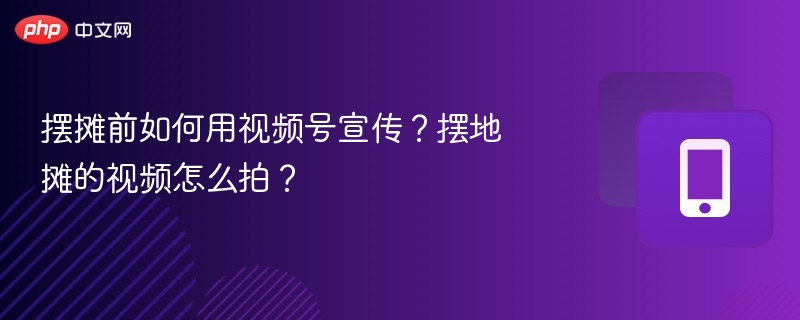 摆摊前如何用视频号宣传?摆地摊的视频怎么拍?