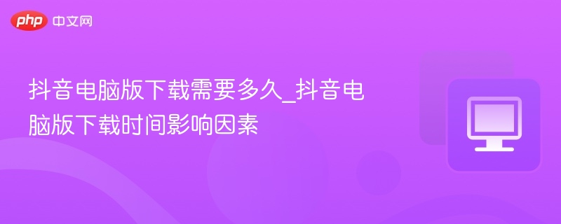 抖音电脑版下载需要多久_抖音电脑版下载时间影响因素