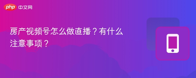 房产视频号直播怎么开？注意事项全解析