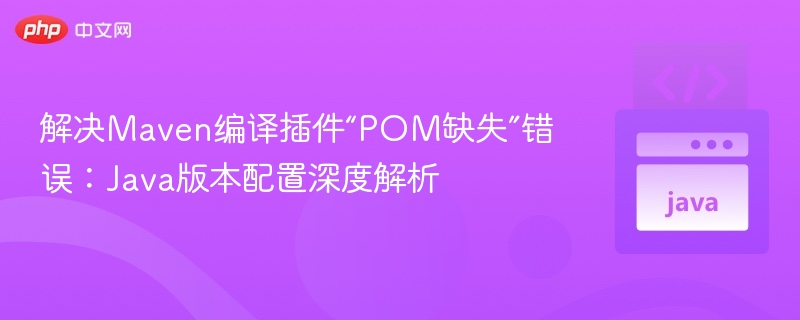 解决Maven编译插件“POM缺失”错误：Java版本配置深度解析
