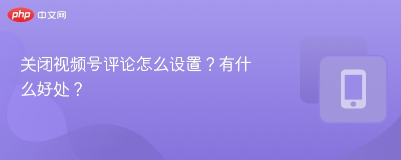 关闭视频号评论怎么设置?有什么好处?