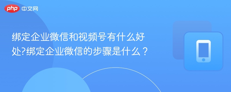 绑定企业微信和视频号有什么好处?绑定企业微信的步骤是什么?