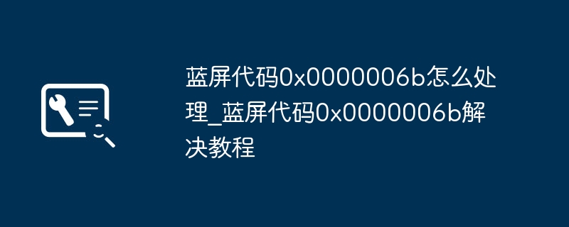 蓝屏代码0x0000006b怎么处理_蓝屏代码0x0000006b解决教程