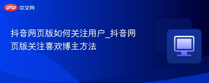 抖音网页版如何关注用户_抖音网页版关注喜欢博主方法