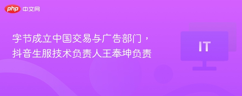 字节成立中国交易与广告部门,抖音生服技术负责人王奉坤负责