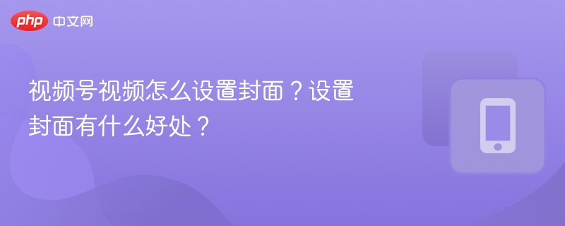 视频号视频怎么设置封面?设置封面有什么好处?