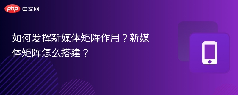 新媒体矩阵搭建与运营技巧
