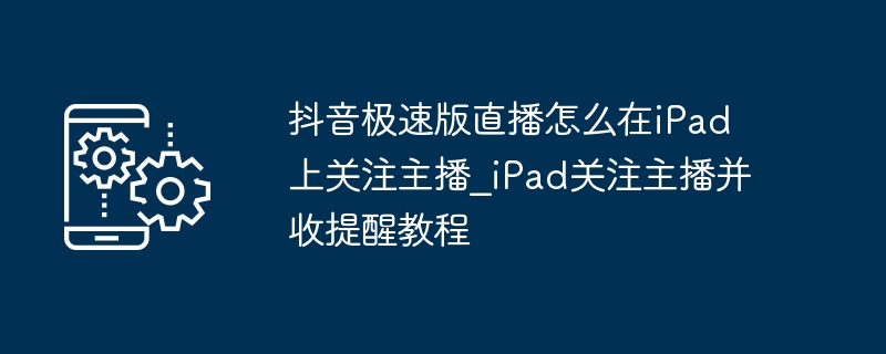抖音极速版直播怎么在iPad上关注主播_iPad关注主播并收提醒教程