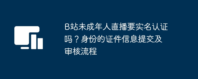 B站未成年人直播要实名认证吗？身份的证件信息提交及审核流程
