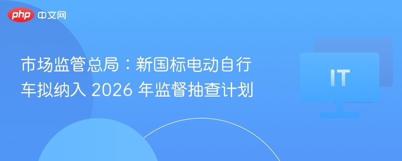 市场监管总局：新国标电动自行车拟纳入 2026 年监督抽查计划