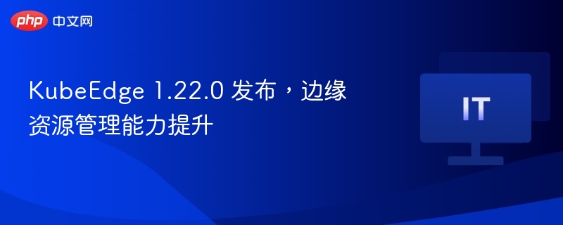 KubeEdge1.22.0发布，边缘管理再升级