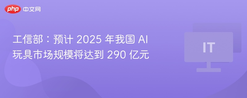 工信部:预计 2025 年我国 AI 玩具市场规模将达到 290 亿元