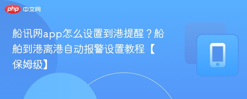 船讯网app怎么设置到港提醒?船舶到港离港自动报警设置教程【保姆级】