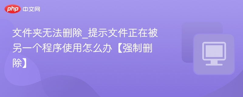 文件夹无法删除_提示文件正在被另一个程序使用怎么办【强制删除】