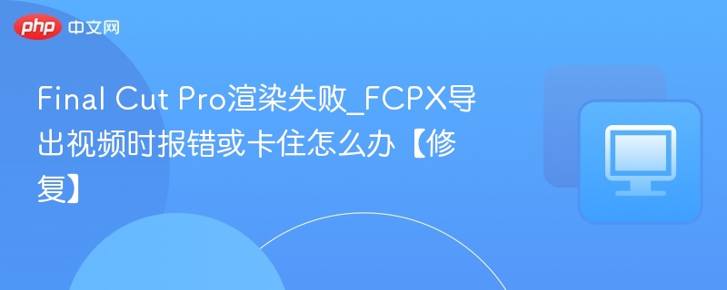FCPX渲染失败解决方法与导出卡顿修复指南