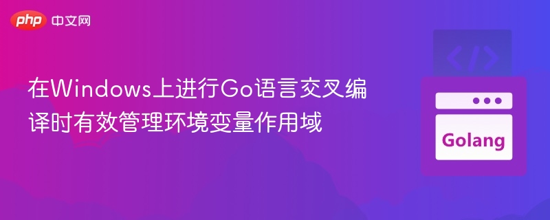 在Windows上进行Go语言交叉编译时有效管理环境变量作用域