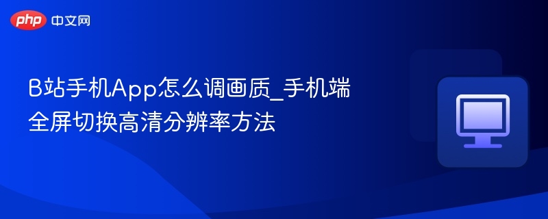 B站手机调画质方法_全屏高清切换教程