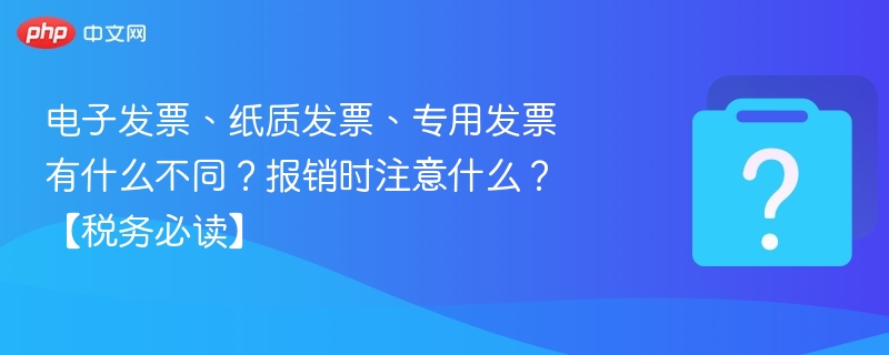 电子发票、纸质发票、专用发票有什么不同？报销时注意什么？【税务必读】