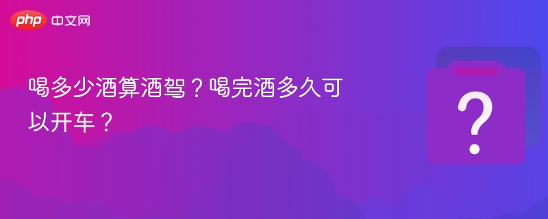 喝酒后多久能开车？酒驾标准详解