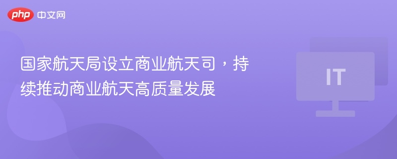 国家航天局设商业航天司，助力高质量发展