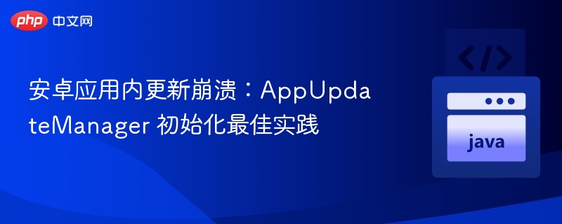 安卓应用内更新崩溃:AppUpdateManager 初始化最佳实践