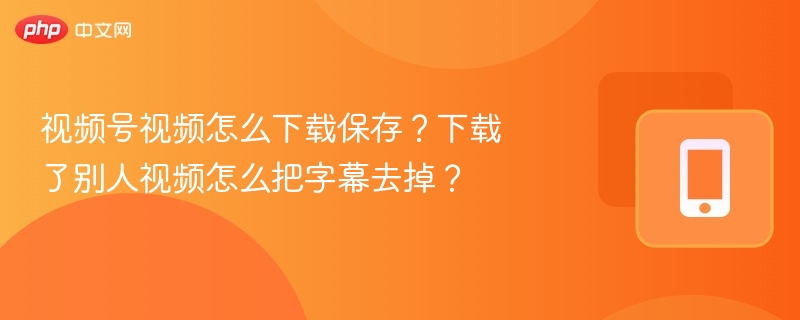视频号视频怎么下载保存？下载了别人视频怎么把字幕去掉？