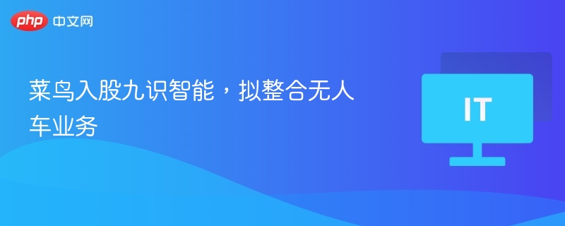 菜鸟入股九识智能，无人车业务整合启动