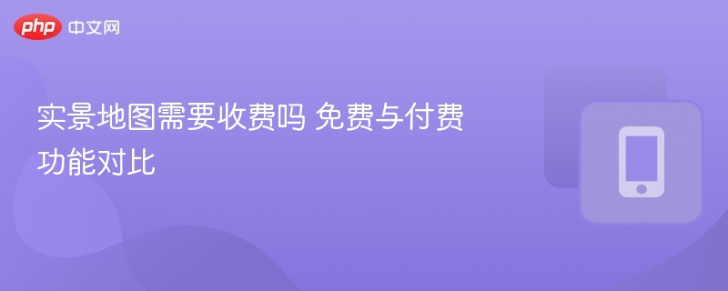 实景地图收费吗？免费与付费功能对比
